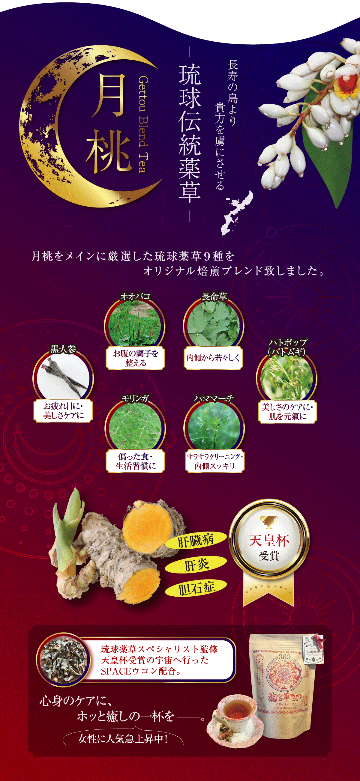 長寿の島より貴方を虜にさせる。琉球伝統薬草「月桃」月桃をメインに厳選した琉球薬草9種をオリジナル焙煎ブレンド致しました。オオバコ：お腹の調子を整える。長命草：内側から若々しく。ハトポップ(ハトムギ) ：美しさのケアに・肌を元氣に。ハママーチ：サラサラクリーニング・内側スッキリ。モリンガ：偏った食・生活習慣に。黒人参：お疲れ目に・美しさケアに。琉球薬草スペシャリスト監修 天皇杯受賞の宇宙へ行ったSPACEウコン配合。心身のケアに、ホッと癒しの一杯を。女性に人気急上昇中！