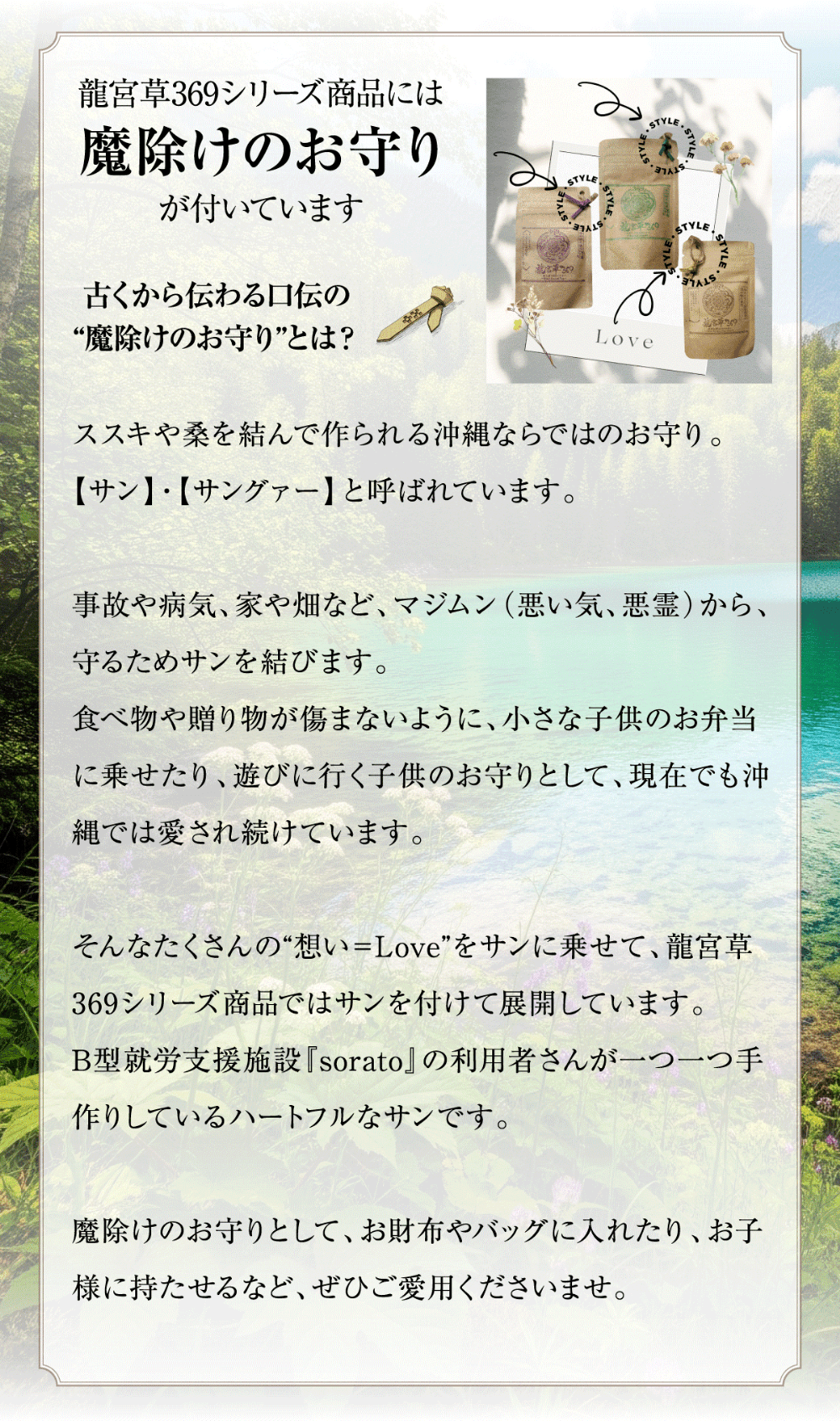 龍宮草369シリーズ商品には「魔除けのお守り」が付いています。古くから伝わる口伝の"魔除けのお守り"とは？ススキや桑を結んで作られる沖縄ならではのお守り。【サン】・【サングァー】と呼ばれています。事故や病気、家や畑など、マジムン(悪い気、悪霊)から、守るためサンを結びます。食べ物や贈り物が傷まないように、小さな子供のお弁当に乗せたり、遊びに行く子供のお守りとして、現在でも沖縄では愛され続けています。そんなたくさんの"想い=Love"をサンに乗せて、龍宮草369シリーズ商品ではサンを付けて展開しています。B型就労支援施設『sorato』の利用者さんが一つ一つ手作りしているハートフルなサンです。魔除けのお守りとして、お財布やバッグに入れたり、お子様に持たせるなど、ぜひご愛用くださいませ。